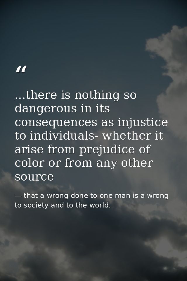 ...there is nothing so dangerous in its consequences as injustice to individuals- whether it arise from prejudice of col — that a wrong done to one man is a wrong to society and to the world.