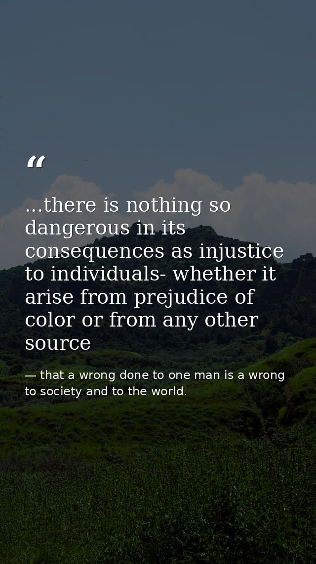 ...there is nothing so dangerous in its consequences as injustice to individuals- whether it arise from prejudice of col — that a wrong done to one man is a wrong to society and to the world.