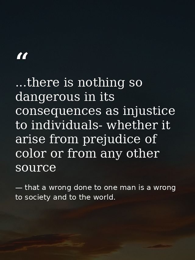...there is nothing so dangerous in its consequences as injustice to individuals- whether it arise from prejudice of col — that a wrong done to one man is a wrong to society and to the world.