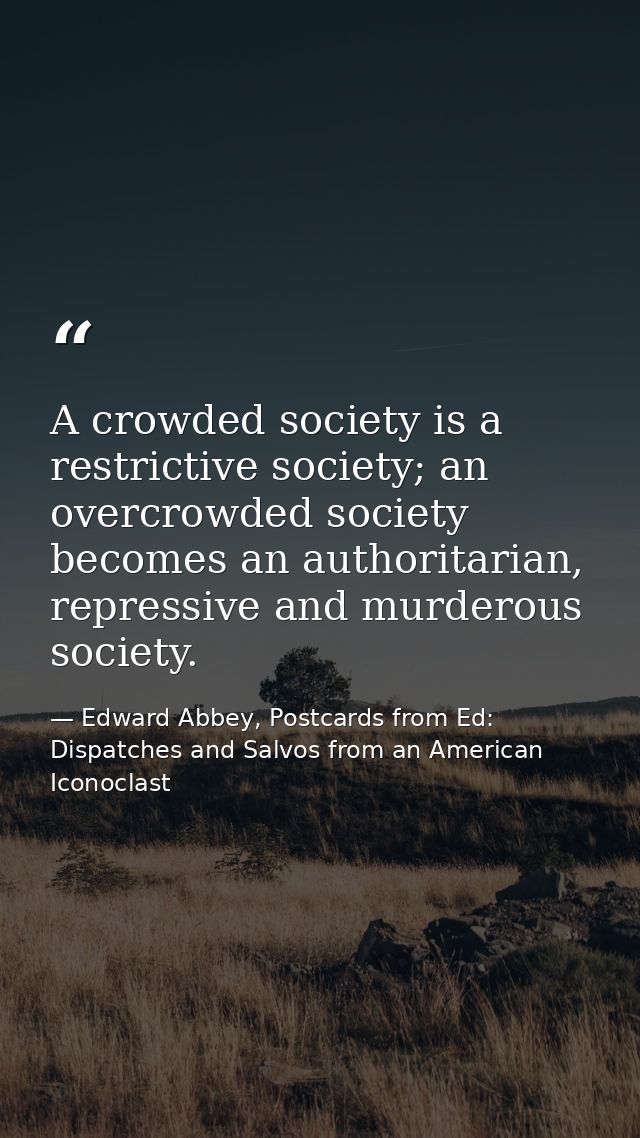 A crowded society is a restrictive society; an overcrowded society becomes an authoritarian, repressive and murderous so — Edward Abbey, Postcards from Ed: Dispatches and Salvos from an American Iconoclast