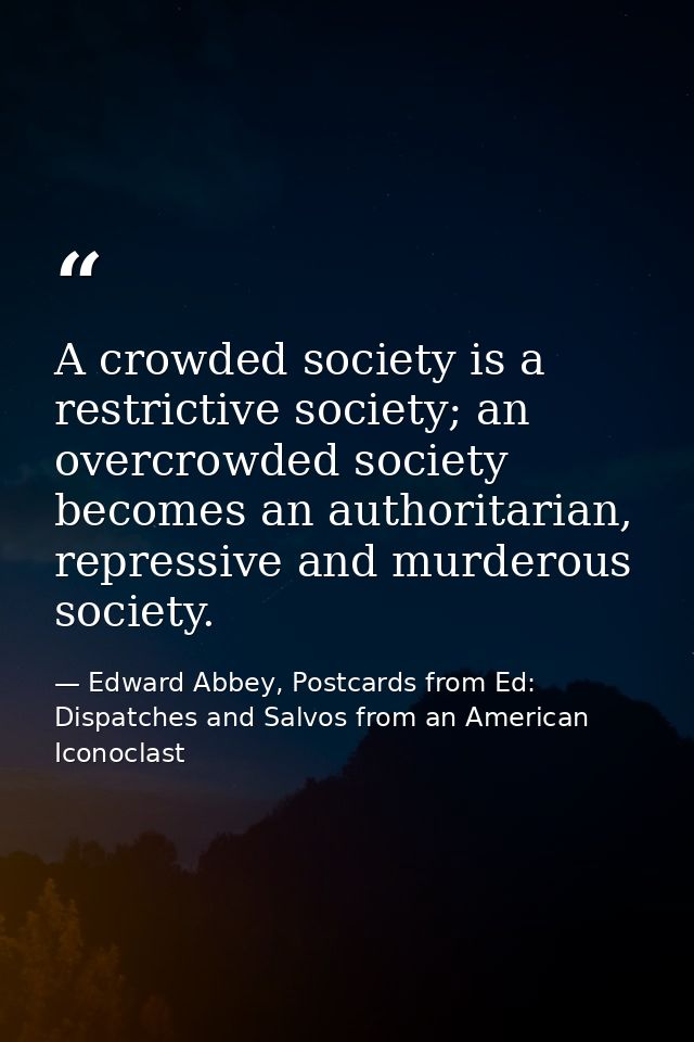 A crowded society is a restrictive society; an overcrowded society becomes an authoritarian, repressive and murderous so — Edward Abbey, Postcards from Ed: Dispatches and Salvos from an American Iconoclast