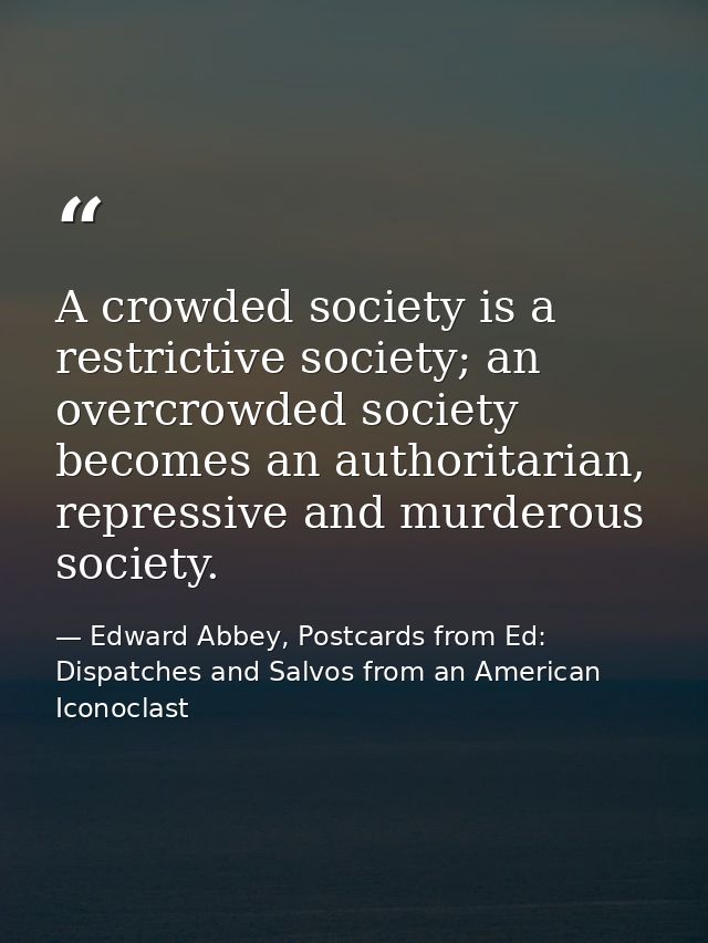 A crowded society is a restrictive society; an overcrowded society becomes an authoritarian, repressive and murderous so — Edward Abbey, Postcards from Ed: Dispatches and Salvos from an American Iconoclast