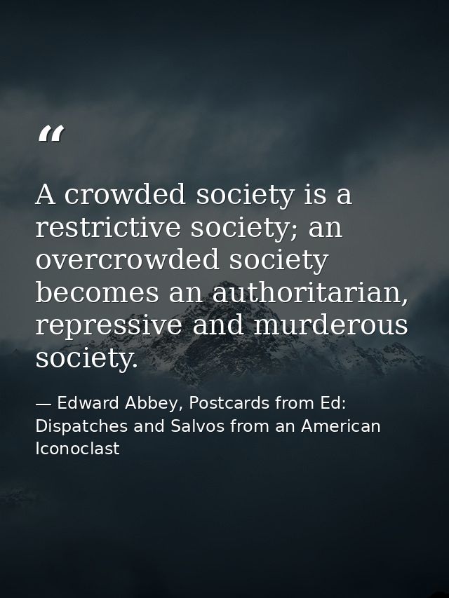 A crowded society is a restrictive society; an overcrowded society becomes an authoritarian, repressive and murderous so — Edward Abbey, Postcards from Ed: Dispatches and Salvos from an American Iconoclast
