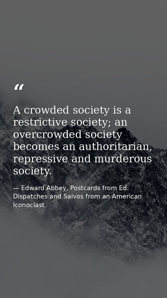A crowded society is a restrictive society; an overcrowded society becomes an authoritarian, repressive and murderous so — Edward Abbey, Postcards from Ed: Dispatches and Salvos from an American Iconoclast