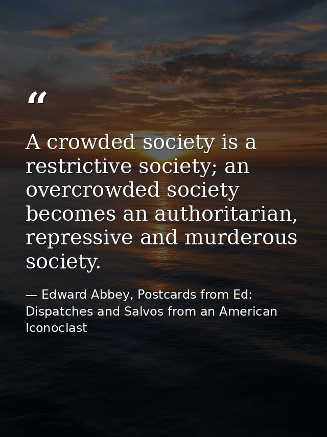 A crowded society is a restrictive society; an overcrowded society becomes an authoritarian, repressive and murderous so — Edward Abbey, Postcards from Ed: Dispatches and Salvos from an American Iconoclast