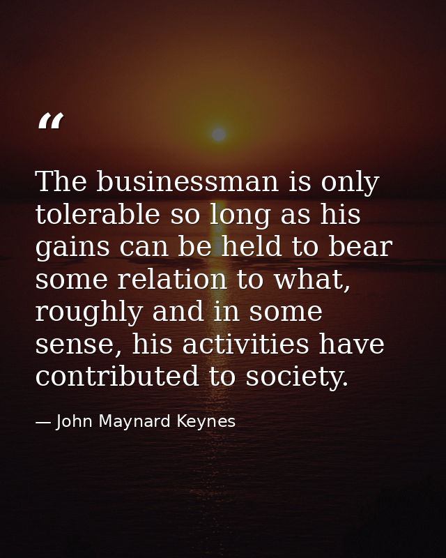 The businessman is only tolerable so long as his gains can be held to bear some relation to what, roughly and in some se — John Maynard Keynes