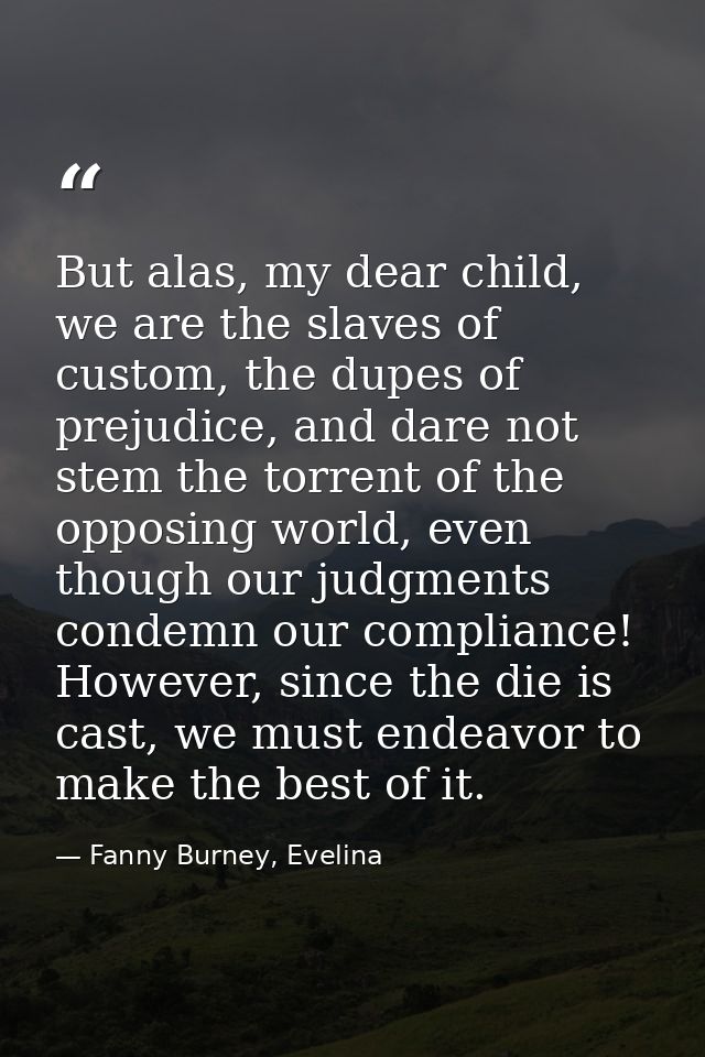 But alas, my dear child, we are the slaves of custom, the dupes of prejudice, and dare not stem the torrent of the oppos — Fanny Burney, Evelina