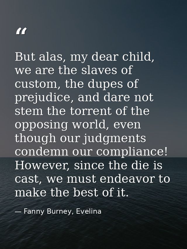 But alas, my dear child, we are the slaves of custom, the dupes of prejudice, and dare not stem the torrent of the oppos — Fanny Burney, Evelina