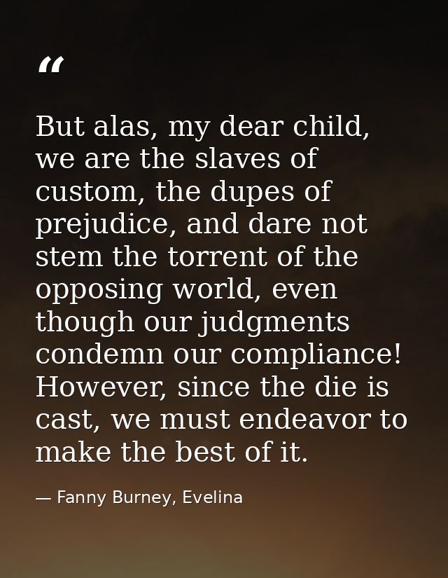 But alas, my dear child, we are the slaves of custom, the dupes of prejudice, and dare not stem the torrent of the oppos — Fanny Burney, Evelina