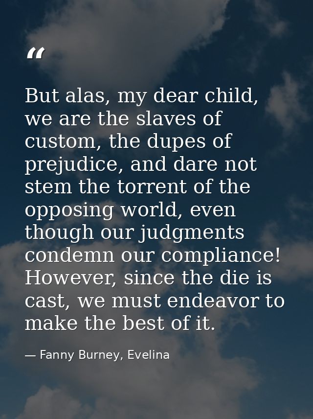 But alas, my dear child, we are the slaves of custom, the dupes of prejudice, and dare not stem the torrent of the oppos — Fanny Burney, Evelina