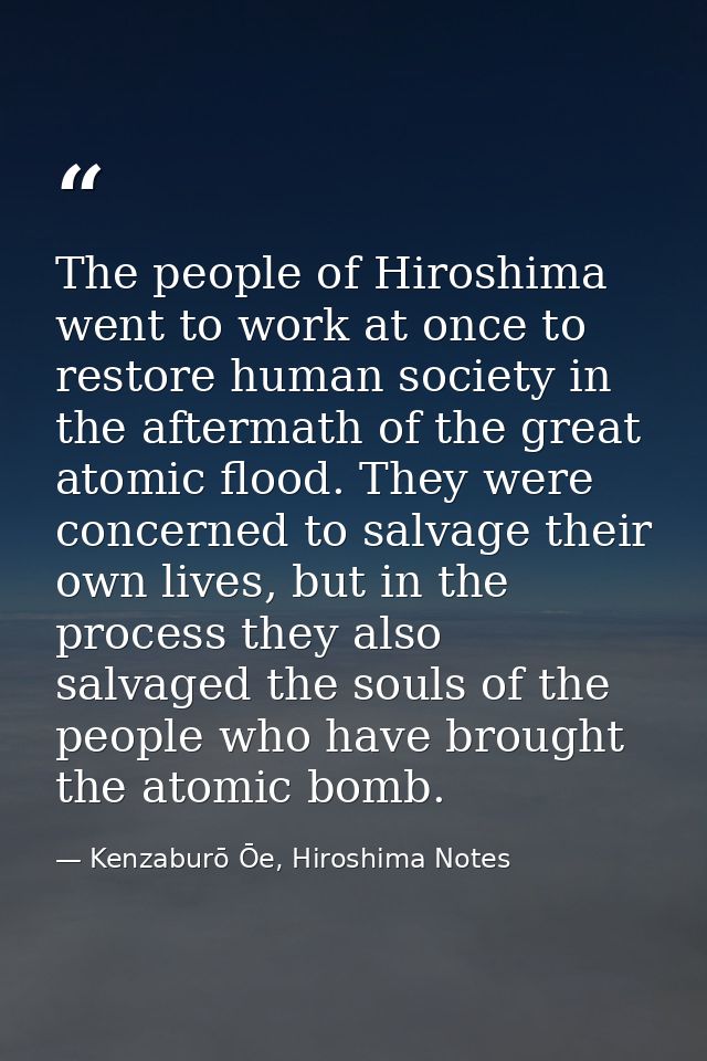 The people of Hiroshima went to work at once to restore human society in the aftermath of the great atomic flood. They w — Kenzaburō Ōe, Hiroshima Notes