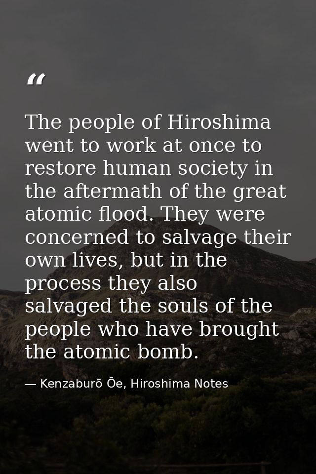The people of Hiroshima went to work at once to restore human society in the aftermath of the great atomic flood. They w — Kenzaburō Ōe, Hiroshima Notes