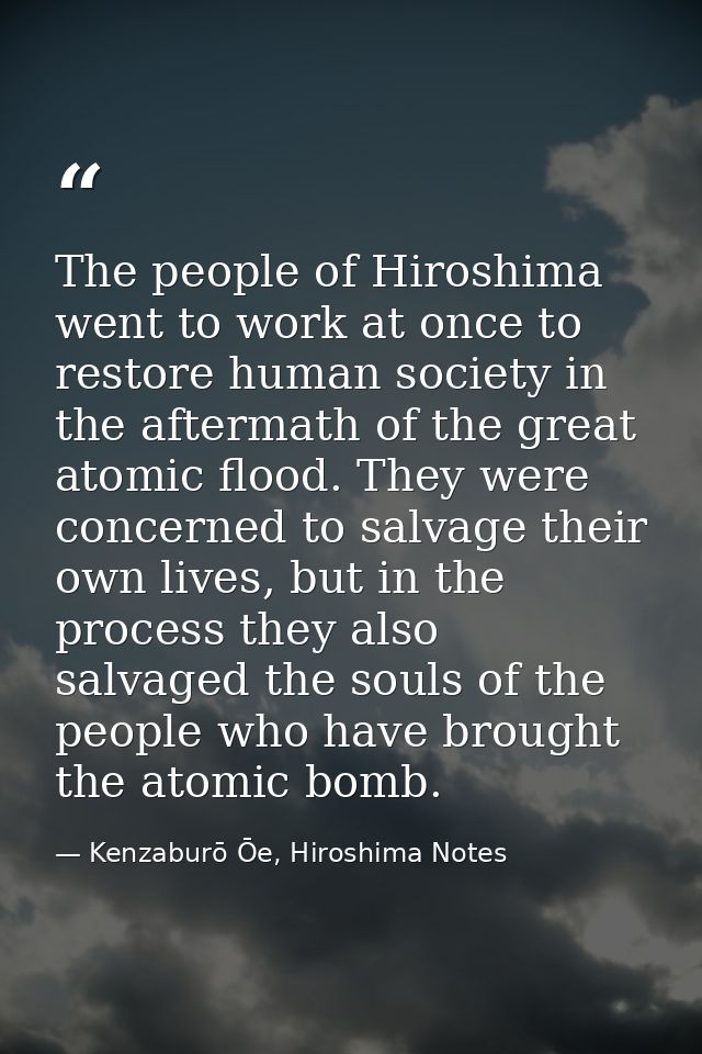 The people of Hiroshima went to work at once to restore human society in the aftermath of the great atomic flood. They w — Kenzaburō Ōe, Hiroshima Notes