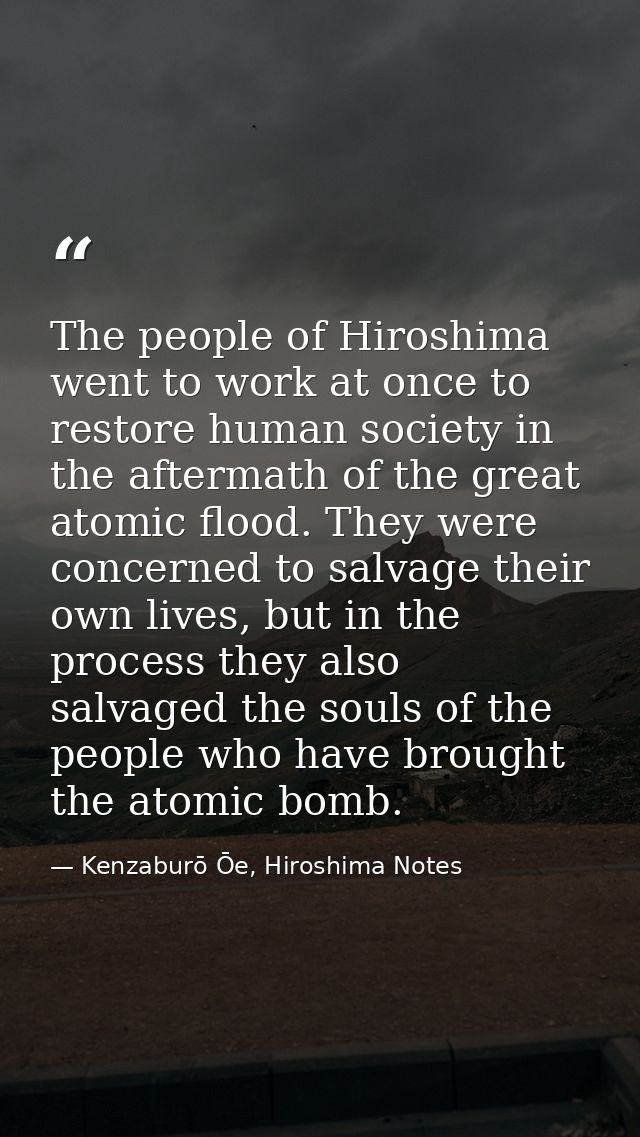 The people of Hiroshima went to work at once to restore human society in the aftermath of the great atomic flood. They w — Kenzaburō Ōe, Hiroshima Notes