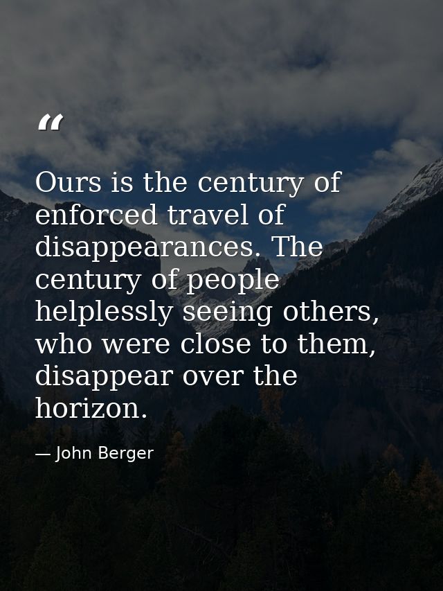Ours is the century of enforced travel of disappearances. The century of people helplessly seeing others, who were close — John Berger