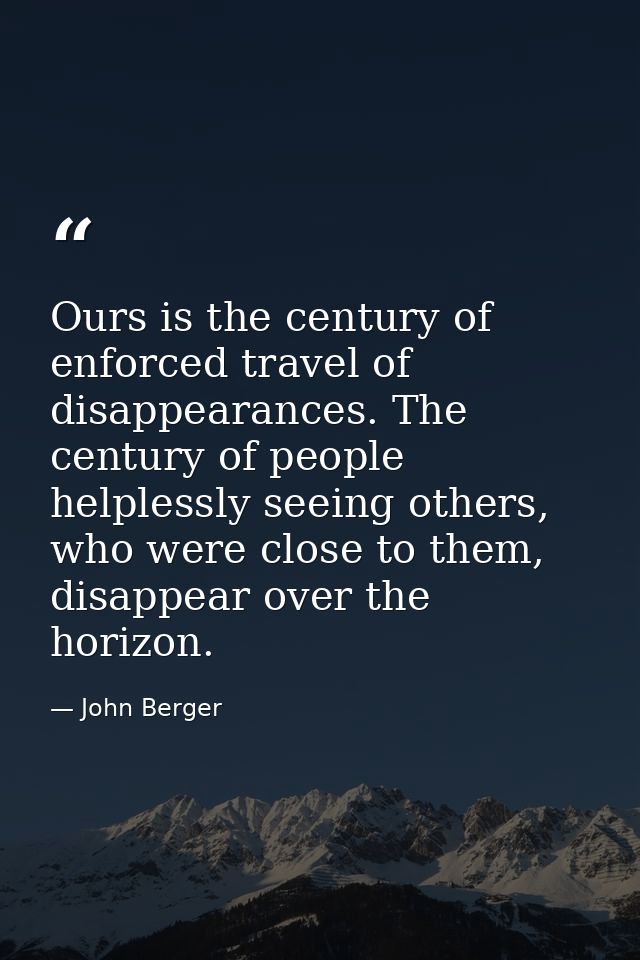 Ours is the century of enforced travel of disappearances. The century of people helplessly seeing others, who were close — John Berger