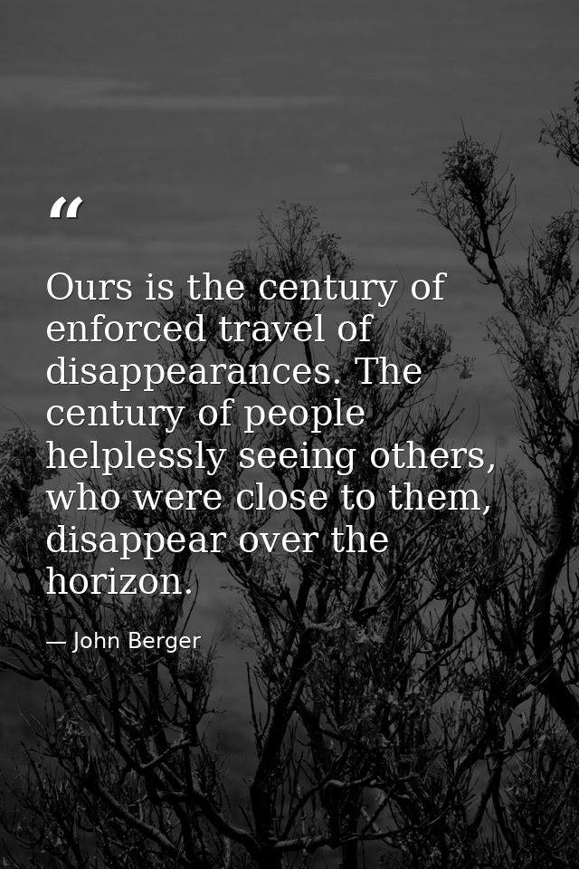 Ours is the century of enforced travel of disappearances. The century of people helplessly seeing others, who were close — John Berger