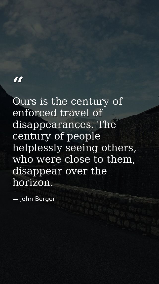 Ours is the century of enforced travel of disappearances. The century of people helplessly seeing others, who were close — John Berger