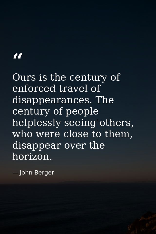 Ours is the century of enforced travel of disappearances. The century of people helplessly seeing others, who were close — John Berger