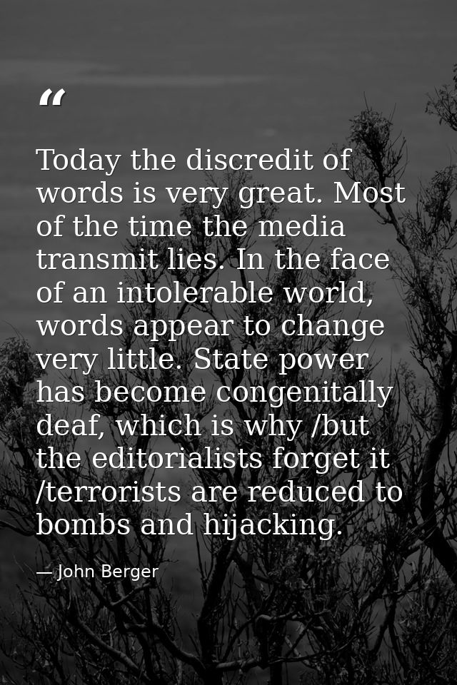 Today the discredit of words is very great. Most of the time the media transmit lies. In the face of an intolerable worl — John Berger