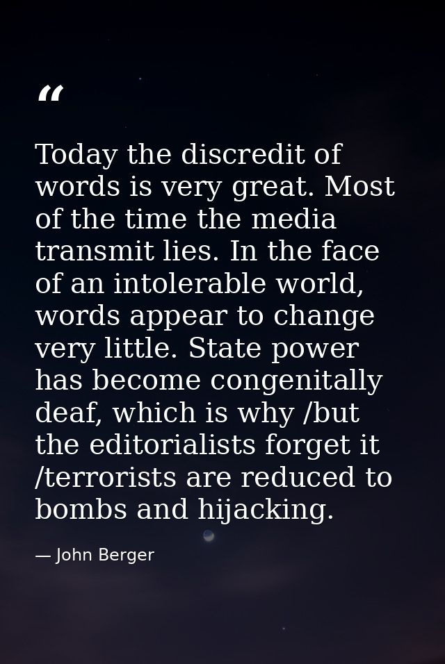 Today the discredit of words is very great. Most of the time the media transmit lies. In the face of an intolerable worl — John Berger