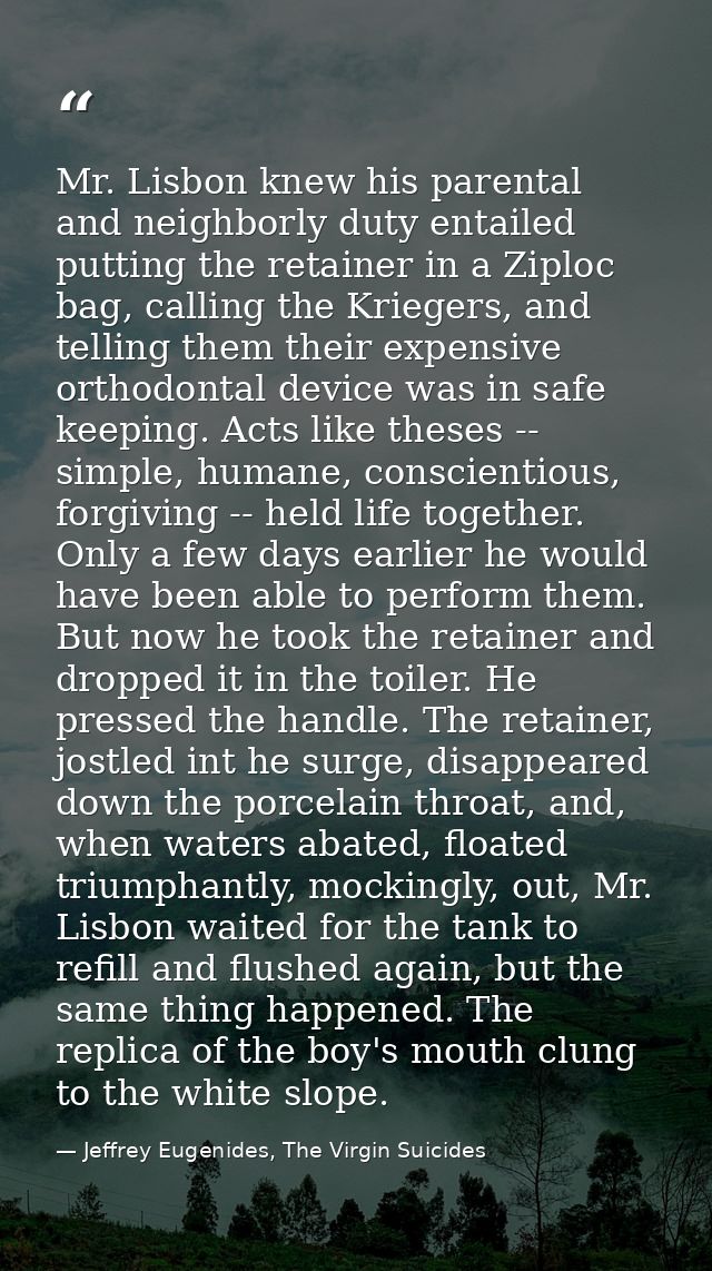 Mr. Lisbon knew his parental and neighborly duty entailed putting the retainer in a Ziploc bag, calling the Kriegers, an — Jeffrey Eugenides, The Virgin Suicides