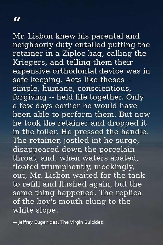 Mr. Lisbon knew his parental and neighborly duty entailed putting the retainer in a Ziploc bag, calling the Kriegers, an — Jeffrey Eugenides, The Virgin Suicides