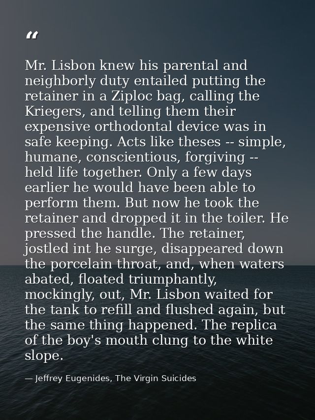 Mr. Lisbon knew his parental and neighborly duty entailed putting the retainer in a Ziploc bag, calling the Kriegers, an — Jeffrey Eugenides, The Virgin Suicides