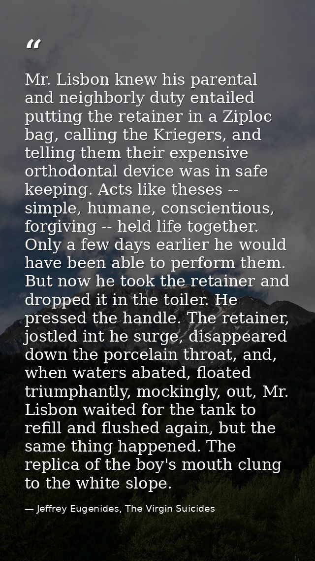 Mr. Lisbon knew his parental and neighborly duty entailed putting the retainer in a Ziploc bag, calling the Kriegers, an — Jeffrey Eugenides, The Virgin Suicides