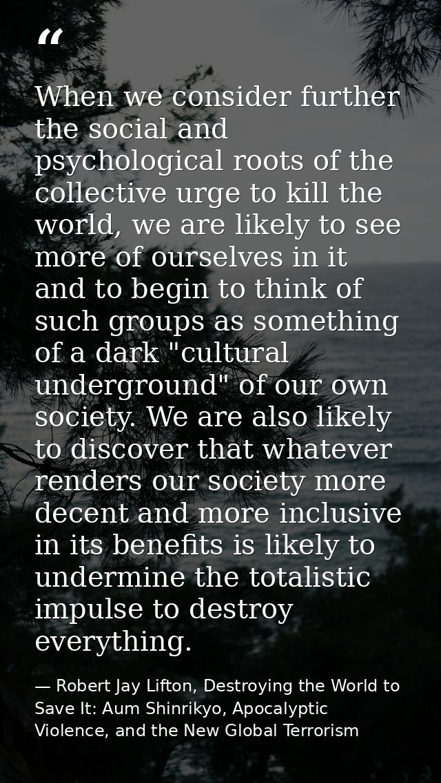 When we consider further the social and psychological roots of the collective urge to kill the world, we are likely to s — Robert Jay Lifton, Destroying the World to Save It: Aum Shinrikyo, Apocalyptic Violence, and the New Global Terrorism
