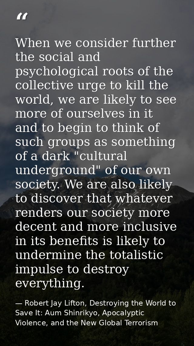 When we consider further the social and psychological roots of the collective urge to kill the world, we are likely to s — Robert Jay Lifton, Destroying the World to Save It: Aum Shinrikyo, Apocalyptic Violence, and the New Global Terrorism