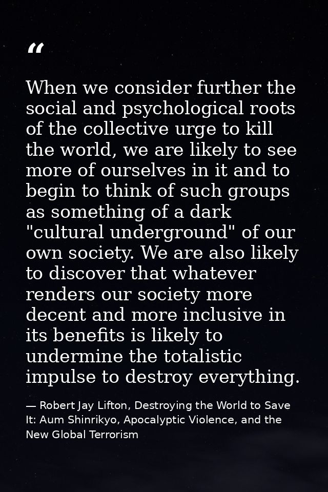 When we consider further the social and psychological roots of the collective urge to kill the world, we are likely to s — Robert Jay Lifton, Destroying the World to Save It: Aum Shinrikyo, Apocalyptic Violence, and the New Global Terrorism