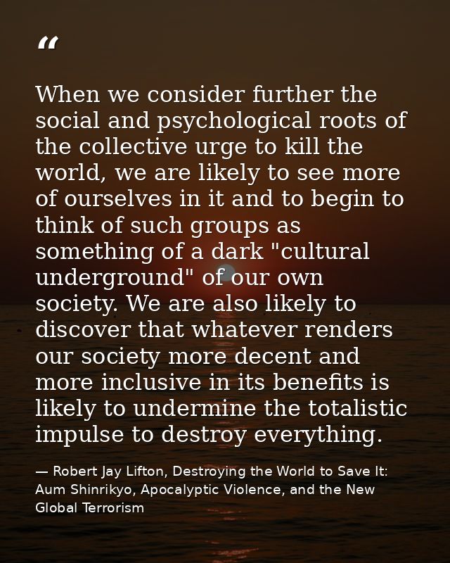 When we consider further the social and psychological roots of the collective urge to kill the world, we are likely to s — Robert Jay Lifton, Destroying the World to Save It: Aum Shinrikyo, Apocalyptic Violence, and the New Global Terrorism