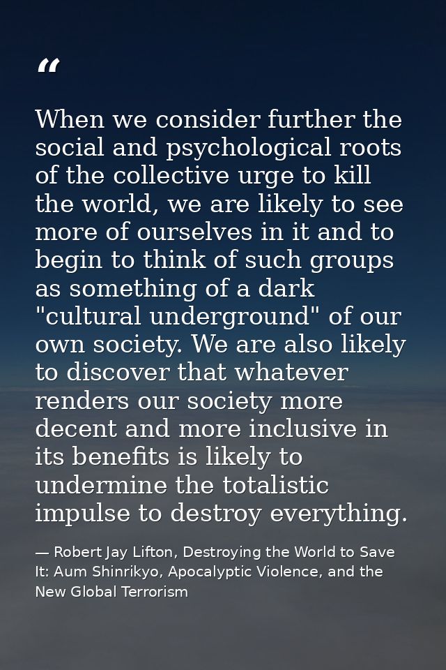 When we consider further the social and psychological roots of the collective urge to kill the world, we are likely to s — Robert Jay Lifton, Destroying the World to Save It: Aum Shinrikyo, Apocalyptic Violence, and the New Global Terrorism