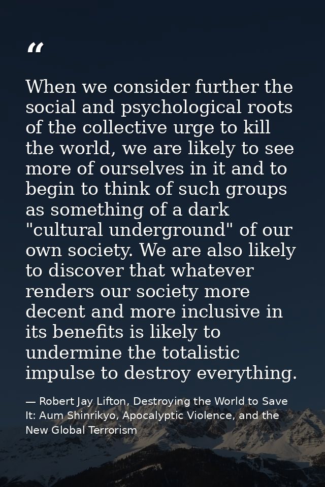 When we consider further the social and psychological roots of the collective urge to kill the world, we are likely to s — Robert Jay Lifton, Destroying the World to Save It: Aum Shinrikyo, Apocalyptic Violence, and the New Global Terrorism