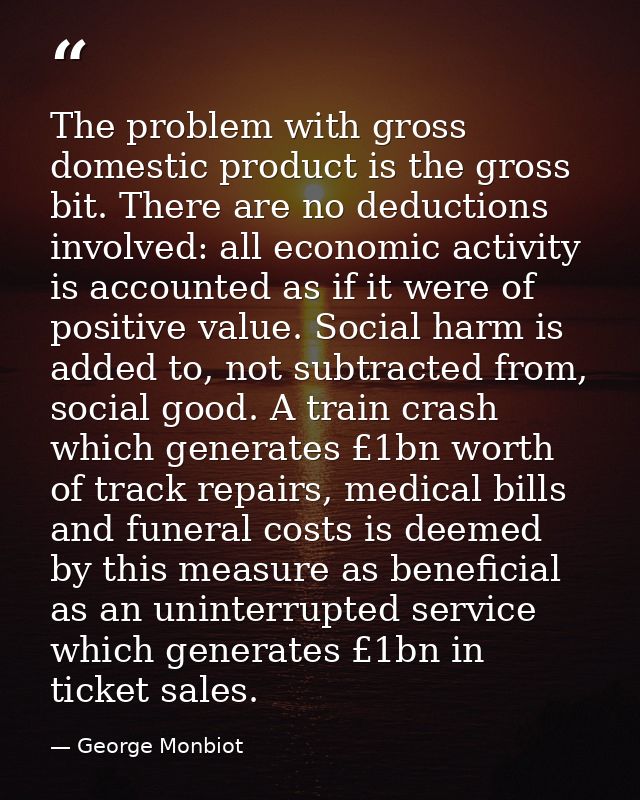 The problem with gross domestic product is the gross bit. There are no deductions involved: all economic activity is acc — George Monbiot