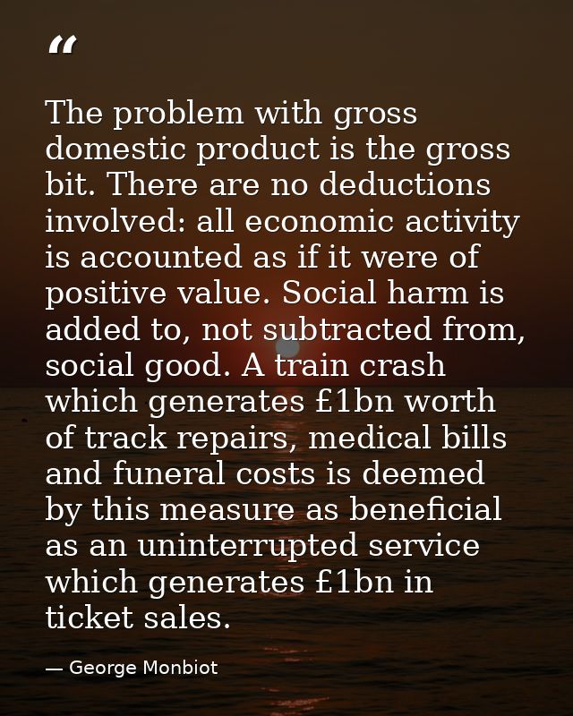 The problem with gross domestic product is the gross bit. There are no deductions involved: all economic activity is acc — George Monbiot
