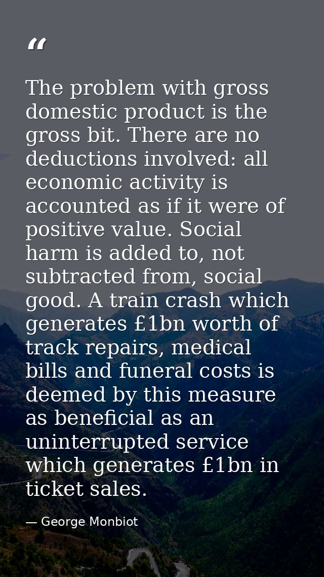 The problem with gross domestic product is the gross bit. There are no deductions involved: all economic activity is acc — George Monbiot
