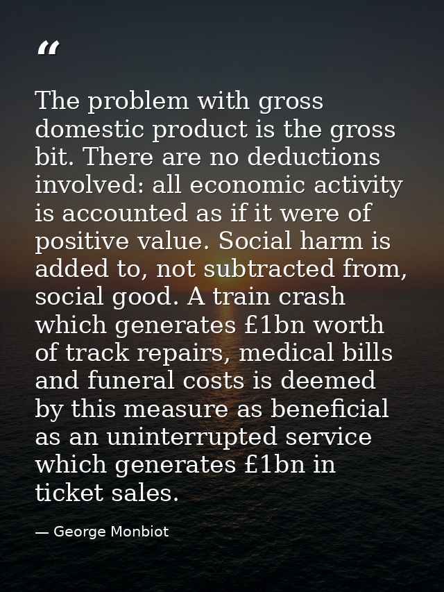 The problem with gross domestic product is the gross bit. There are no deductions involved: all economic activity is acc — George Monbiot