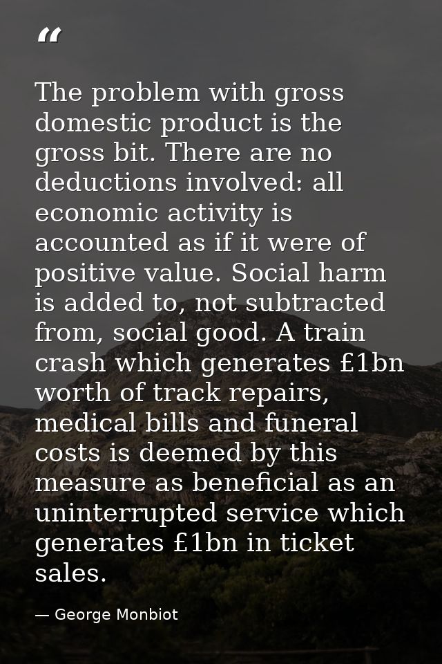 The problem with gross domestic product is the gross bit. There are no deductions involved: all economic activity is acc — George Monbiot