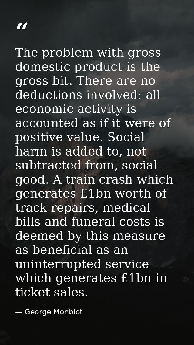 The problem with gross domestic product is the gross bit. There are no deductions involved: all economic activity is acc — George Monbiot
