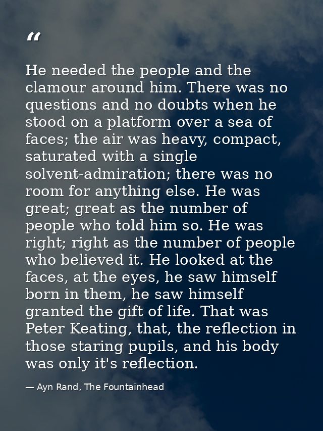He needed the people and the clamour around him. There was no questions and no doubts when he stood on a platform over a — Ayn Rand, The Fountainhead