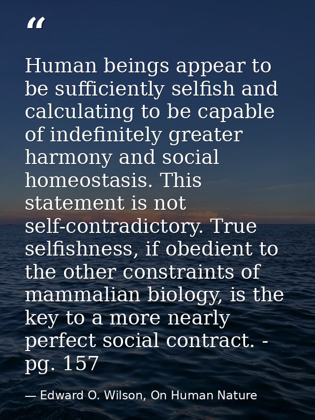 Human beings appear to be sufficiently selfish and calculating to be capable of indefinitely greater harmony and social  — Edward O. Wilson, On Human Nature