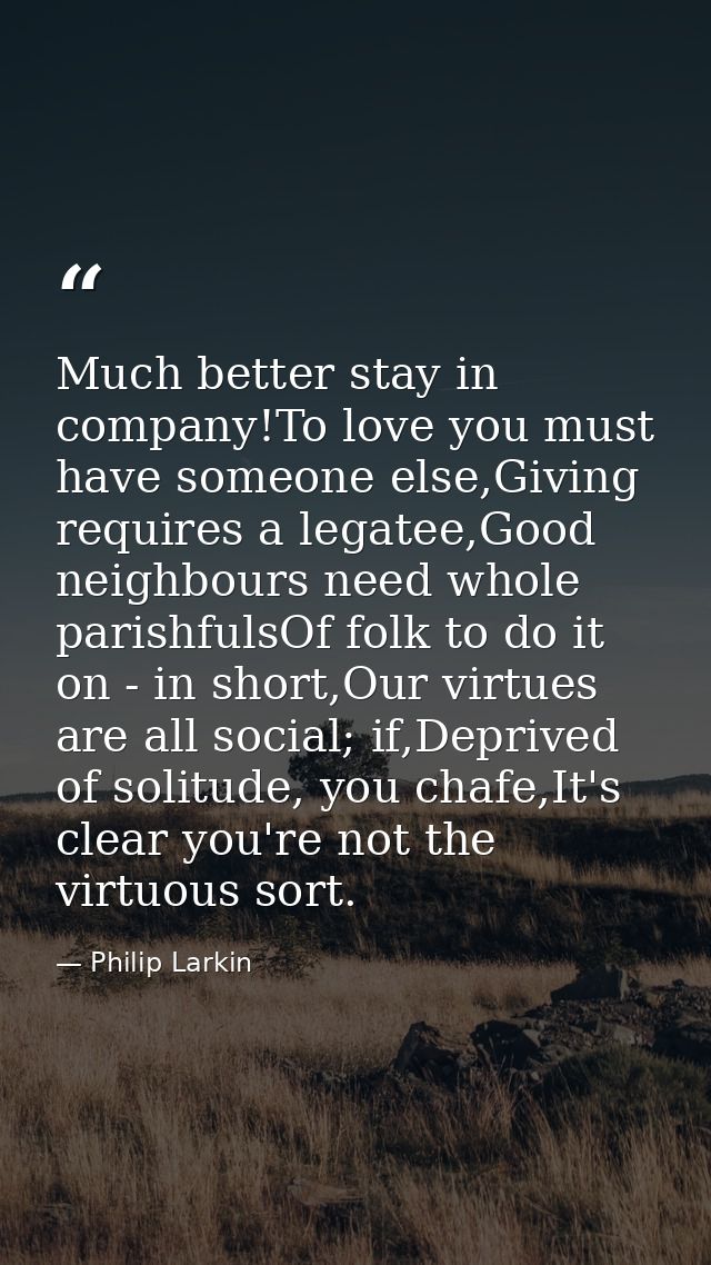 Much better stay in company!To love you must have someone else,Giving requires a legatee,Good neighbours need whole pari — Philip Larkin