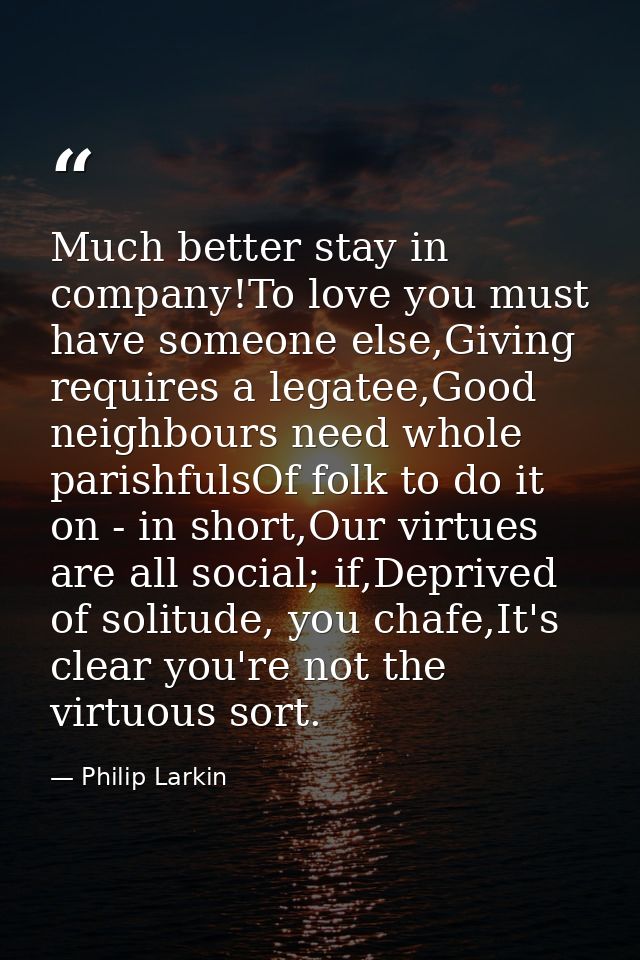 Much better stay in company!To love you must have someone else,Giving requires a legatee,Good neighbours need whole pari — Philip Larkin