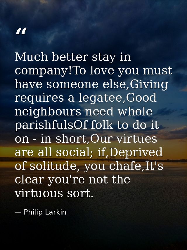 Much better stay in company!To love you must have someone else,Giving requires a legatee,Good neighbours need whole pari — Philip Larkin