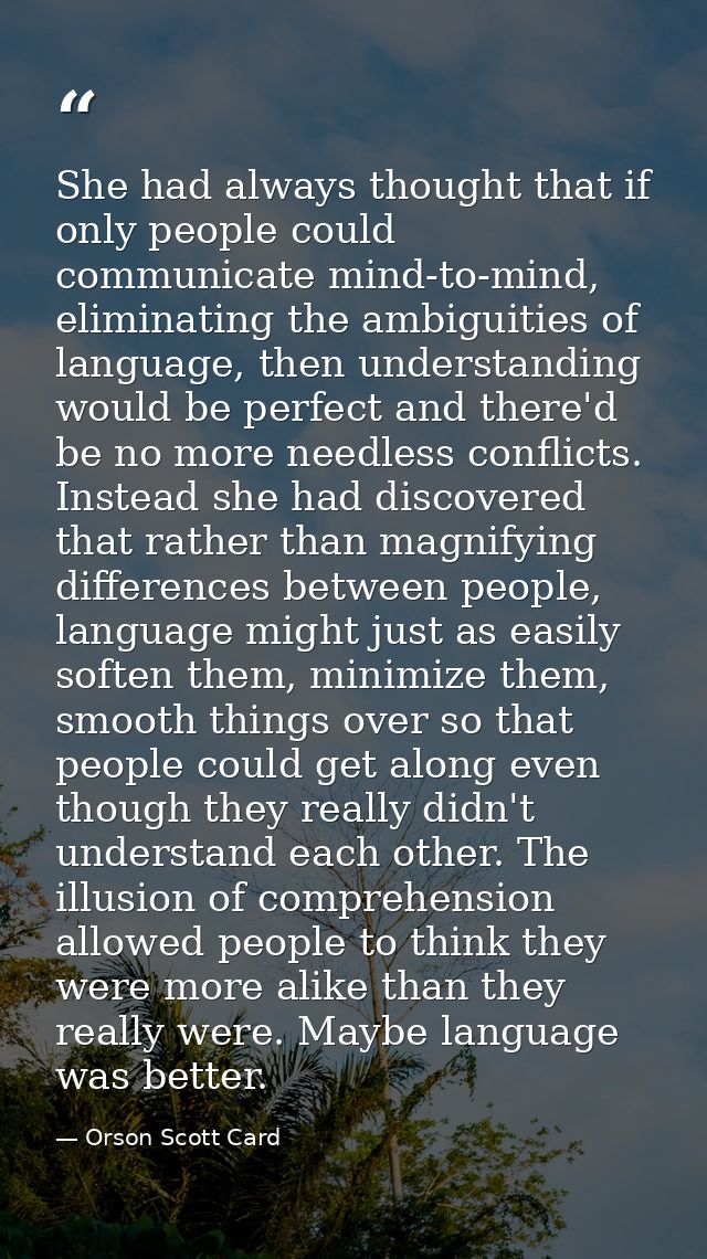 She had always thought that if only people could communicate mind-to-mind, eliminating the ambiguities of language, then — Orson Scott Card