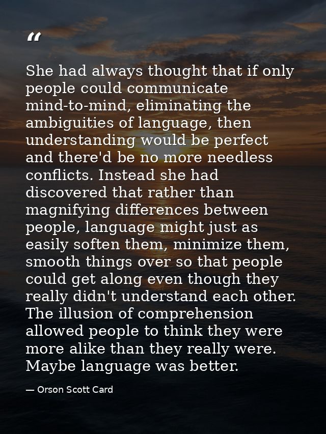She had always thought that if only people could communicate mind-to-mind, eliminating the ambiguities of language, then — Orson Scott Card