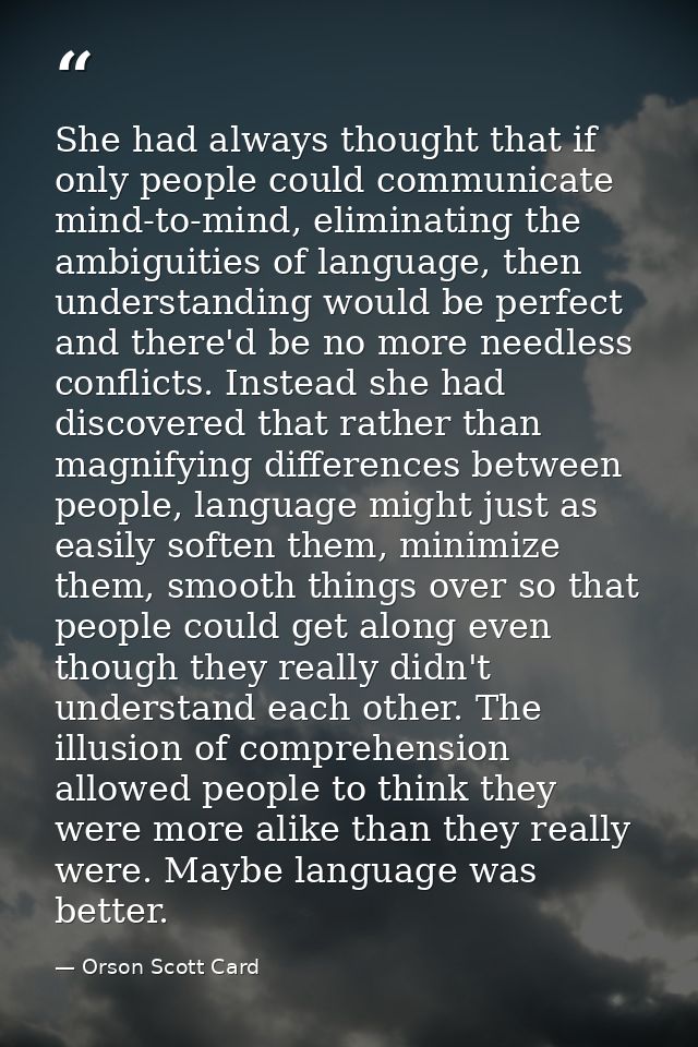 She had always thought that if only people could communicate mind-to-mind, eliminating the ambiguities of language, then — Orson Scott Card