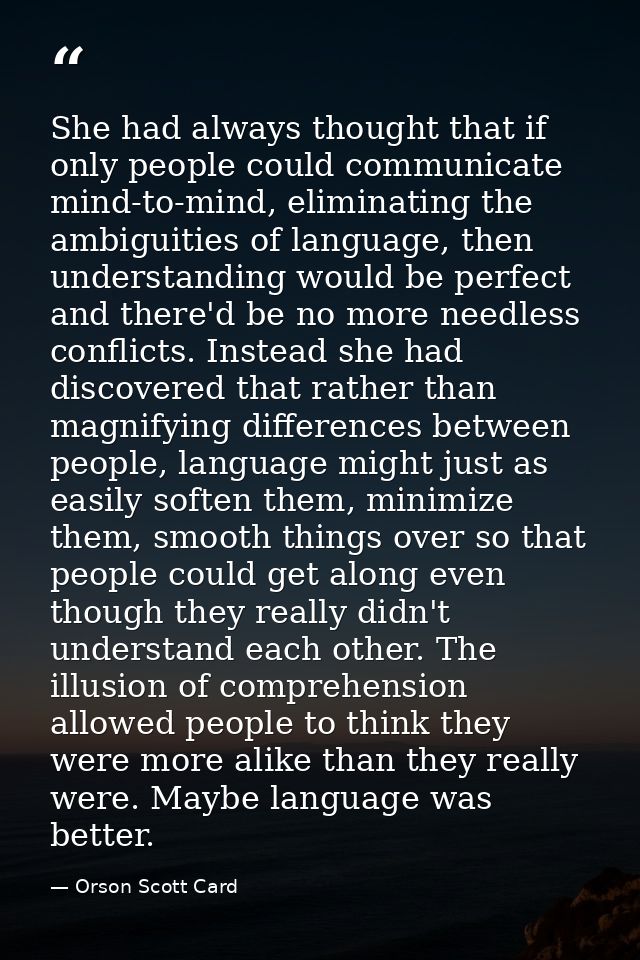 She had always thought that if only people could communicate mind-to-mind, eliminating the ambiguities of language, then — Orson Scott Card